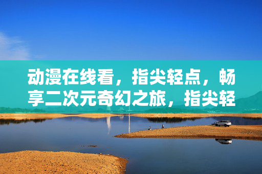 动漫在线看，指尖轻点，畅享二次元奇幻之旅，指尖轻点，在线畅享二次元奇幻动漫