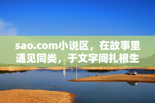 sao.com小说区，在故事里遇见同类，于文字间扎根生长，故事遇同类，文字扎深根