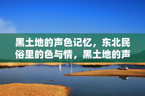 黑土地的声色记忆，东北民俗里的色与情，黑土地的声色情韵，东北民俗里的记忆密码