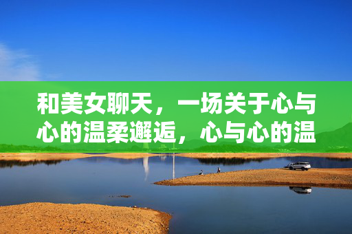 和美女聊天，一场关于心与心的温柔邂逅，心与心的温柔邂逅