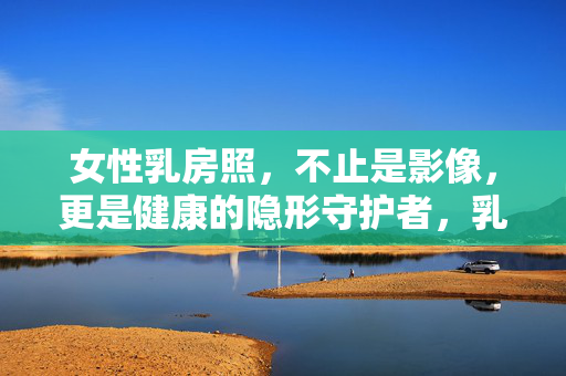 女性乳房照，不止是影像，更是健康的隐形守护者，乳房照，健康隐形守护者，不止是影像