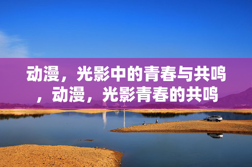 动漫，光影中的青春与共鸣，动漫，光影青春的共鸣