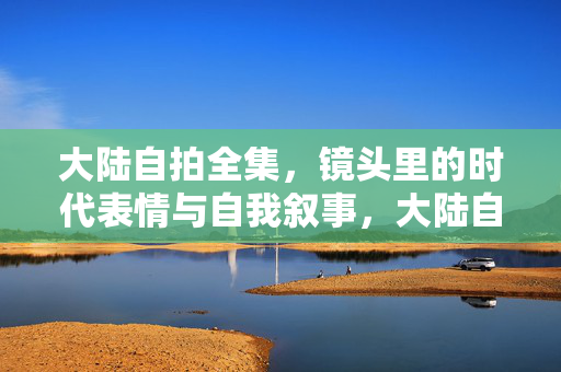 大陆自拍全集，镜头里的时代表情与自我叙事，大陆自拍全集，镜头下的时代表情与自我叙事