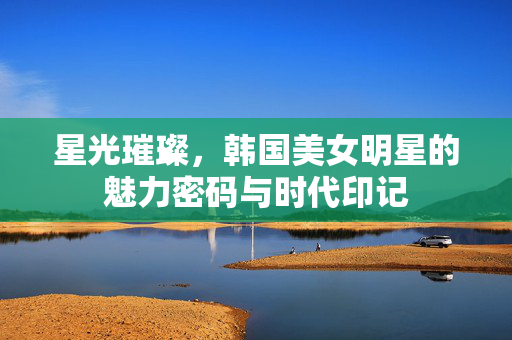星光璀璨，韩国美女明星的魅力密码与时代印记