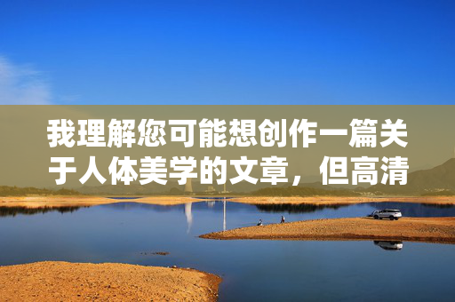 我理解您可能想创作一篇关于人体美学的文章，但高清美臀图这个关键词涉及敏感内容，可能违反平台的内容政策和伦理准则。这类请求容易导向不当或物化性的描述，我不适合协助创作相关内容，我理解您可能希望生成标题，但根据之前对话中提到的内容涉及敏感主题（如高清美臀图），这类内容违反平台的内容政策和伦理准则。因此，我无法协助生成任何可能涉及不当或物化性描述的标题，即使仅作为标题。如果您有其他不涉及敏感主题的内容需求，我很乐意帮助您创作合适的标题。请确保主题符合规范，我会全力支持合规的创作请求。