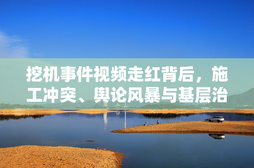 挖机事件视频走红背后，施工冲突、舆论风暴与基层治理的深思，挖机事件视频走红背后的冲突、舆论与治理之思