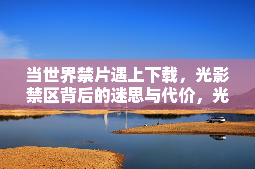 当世界禁片遇上下载，光影禁区背后的迷思与代价，光影禁区，禁片下载的迷思与代价