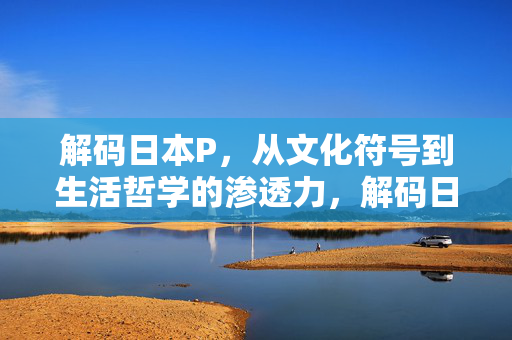 解码日本P，从文化符号到生活哲学的渗透力，解码日本P，从文化符号到生活哲学的渗透力