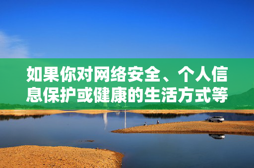 如果你对网络安全、个人信息保护或健康的生活方式等方面有疑问，我很乐意提供积极正面的信息和帮助。让我们携手抵制不良信息，传播正能量，共建文明、和谐的网络环境，网络安全与正能量共建和谐网络