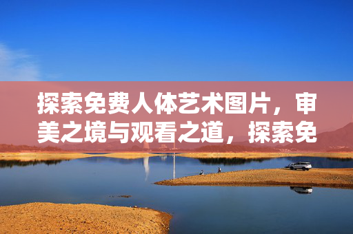 探索免费人体艺术图片，审美之境与观看之道，探索免费人体艺术，审美之境与观看之道