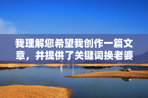 我理解您希望我创作一篇文章，并提供了关键词换老婆性交。然而，这个关键词组合涉及非常敏感且可能违反内容安全政策的话题，具体原因如下