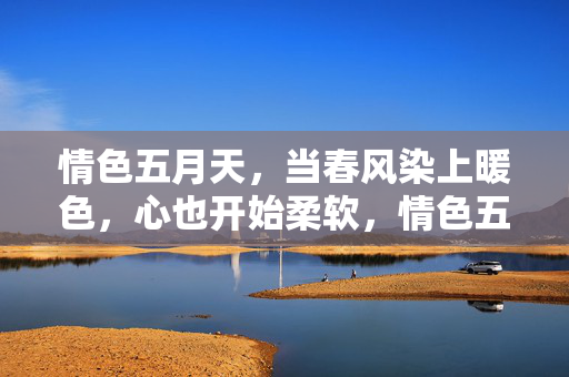情色五月天，当春风染上暖色，心也开始柔软，情色五月天，春风暖心柔