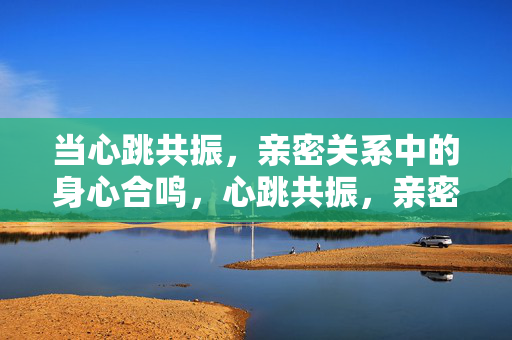 当心跳共振，亲密关系中的身心合鸣，心跳共振，亲密关系的身心合鸣