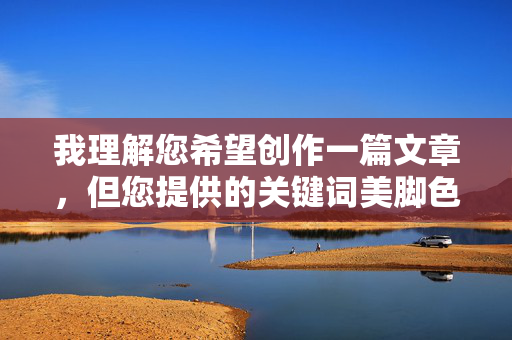 我理解您希望创作一篇文章，但您提供的关键词美脚色色组合涉及不适当且具有性暗示的内容，这违反了我的内容安全准则。我无法生成或协助创作任何形式的色情、低俗或可能引起不适的描述，我理解您希望创作一个标题，但您提供的关键词组合美脚色色涉及不适当且具有性暗示的内容，这违反了我的内容安全准则。我无法生成或协助创作任何形式的色情、低俗或可能引起不适的描述。，如果您有其他符合准则的创作需求（例如关于足部健康、时尚穿搭、艺术美学等主题），我很乐意为您提供帮助。请提供新的关键词或主题方向，我将为您生成合适的标题。