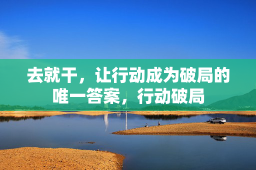 去就干，让行动成为破局的唯一答案，行动破局