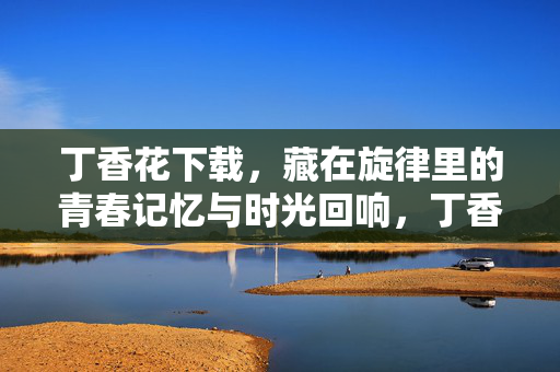丁香花下载，藏在旋律里的青春记忆与时光回响，丁香花下载，藏在旋律里的青春记忆与时光回响