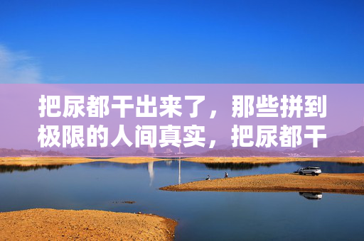 把尿都干出来了，那些拼到极限的人间真实，把尿都干出来了，拼到极限的人间真实