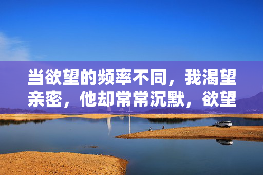 当欲望的频率不同，我渴望亲密，他却常常沉默，欲望频率不同，渴望亲密与他的沉默