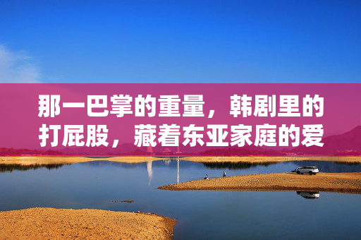 那一巴掌的重量，韩剧里的打屁股，藏着东亚家庭的爱与痛，韩剧打屁股，东亚家庭那一巴掌的爱与痛
