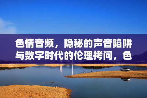 色情音频，隐秘的声音陷阱与数字时代的伦理拷问，色情音频，数字时代的隐秘陷阱与伦理拷问