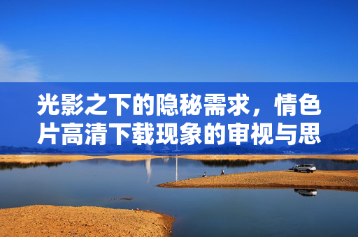 光影之下的隐秘需求，情色片高清下载现象的审视与思考，光影隐秘，情色片高清下载现象的需求审视