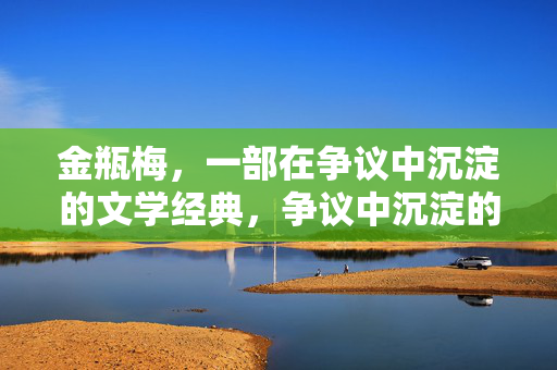 金瓶梅，一部在争议中沉淀的文学经典，争议中沉淀的文学经典，金瓶梅