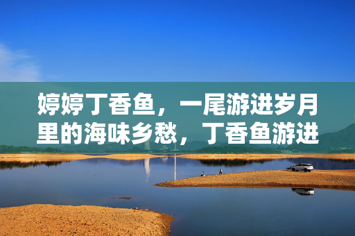 婷婷丁香鱼，一尾游进岁月里的海味乡愁，丁香鱼游进岁月里的海味乡愁