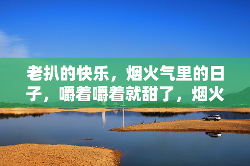 老扒的快乐，烟火气里的日子，嚼着嚼着就甜了，烟火气里，老扒嚼着嚼着就甜了