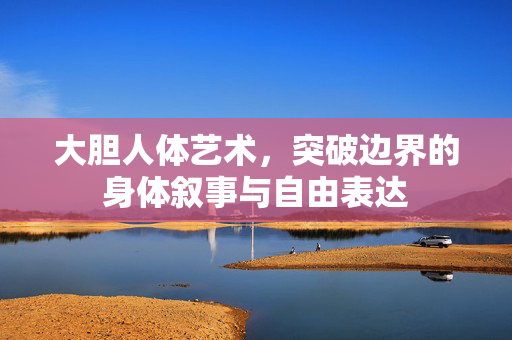 大胆人体艺术，突破边界的身体叙事与自由表达