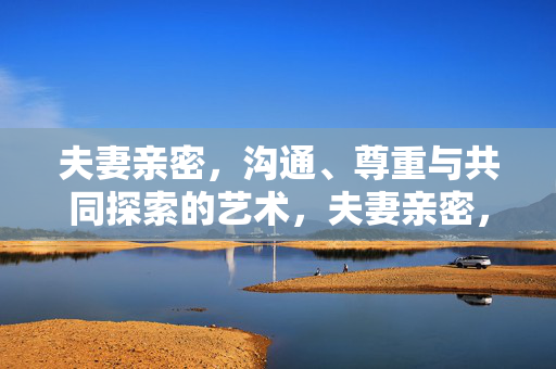 夫妻亲密，沟通、尊重与共同探索的艺术，夫妻亲密，沟通、尊重与共同探索的艺术