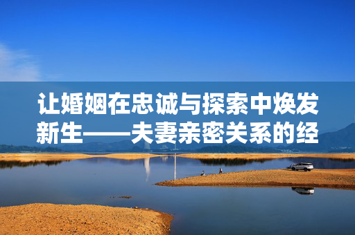 让婚姻在忠诚与探索中焕发新生——夫妻亲密关系的经营之道，忠诚与探索，婚姻焕新生的夫妻亲密经营之道