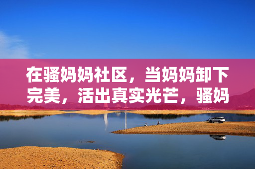 在骚妈妈社区，当妈妈卸下完美，活出真实光芒，骚妈妈社区，妈妈卸下完美，活出真实光芒