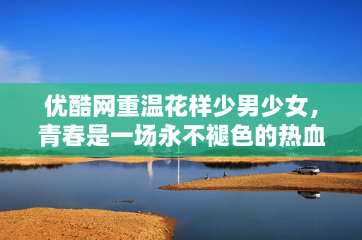优酷网重温花样少男少女，青春是一场永不褪色的热血冒险，优酷重温花样少男少女，青春永不褪色的热血冒险
