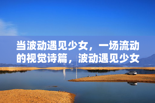 当波动遇见少女，一场流动的视觉诗篇，波动遇见少女的流动诗篇