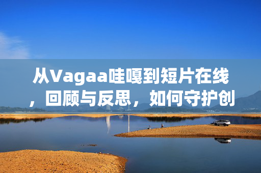 从Vagaa哇嘎到短片在线，回顾与反思，如何守护创作的温度？从Vagaa哇嘎到短片在线，守护创作温度的回顾与反思