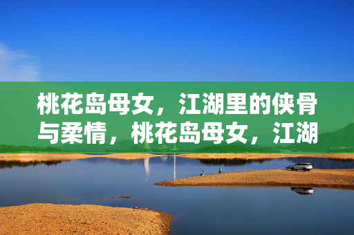 桃花岛母女，江湖里的侠骨与柔情，桃花岛母女，江湖侠骨柔情