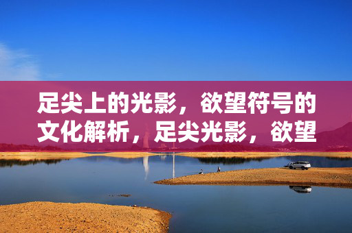 足尖上的光影，欲望符号的文化解析，足尖光影，欲望符号的文化解析