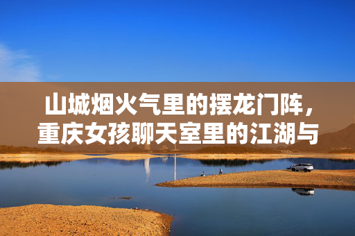 山城烟火气里的摆龙门阵，重庆女孩聊天室里的江湖与温柔，山城烟火龙门阵，重庆女孩聊天室里的江湖温柔
