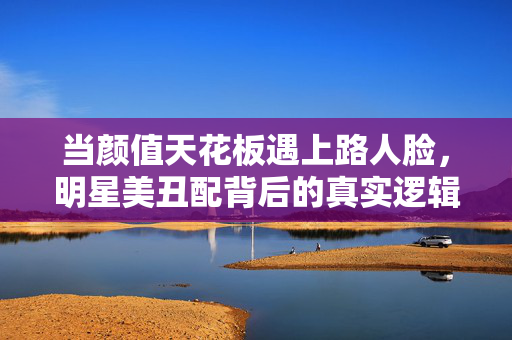 当颜值天花板遇上路人脸，明星美丑配背后的真实逻辑，颜值天花板配路人脸，明星搭档背后的真实逻辑