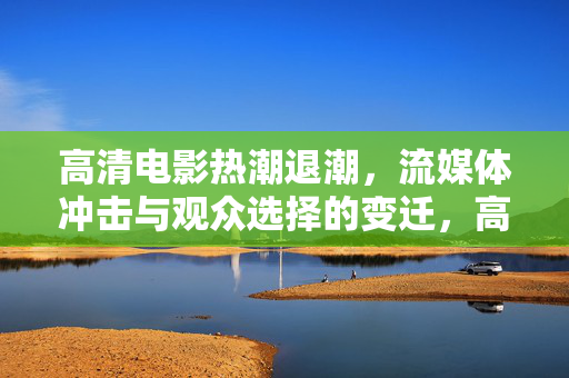 高清电影热潮退潮，流媒体冲击与观众选择的变迁，高清电影热潮退潮，流媒体冲击与观众选择的变迁