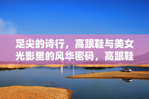 足尖的诗行,高跟鞋与美女光影里的风华密码,高跟鞋,足尖光影里的风华诗行 足尖的诗行,高跟鞋与美女光影里的风华密码,高跟鞋,足尖光影里的风华诗行