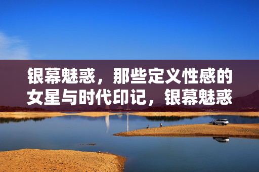 银幕魅惑,那些定义性感的女星与时代印记,银幕魅惑,定义性感的女星与时代烙印 银幕魅惑,那些定义性感的女星与时代印记,银幕魅惑,定义性感的女星与时代烙印