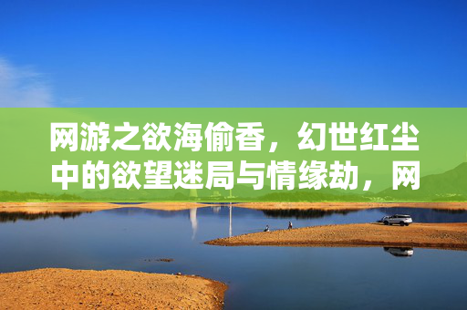 网游之欲海偷香,幻世红尘中的欲望迷局与情缘劫,网游欲海迷局,幻世红尘的情缘劫 网游之欲海偷香,幻世红尘中的欲望迷局与情缘劫,网游欲海迷局,幻世红尘的情缘劫