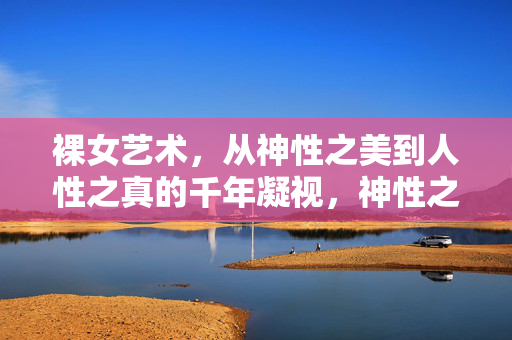 裸女艺术,从神性之美到人性之真的千年凝视,神性之美到人性之真,裸女艺术的千年凝视 裸女艺术,从神性之美到人性之真的千年凝视,神性之美到人性之真,裸女艺术的千年凝视