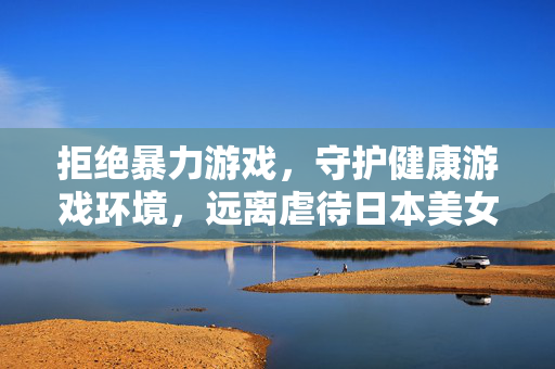 拒绝暴力游戏,守护健康游戏环境,远离虐待日本美女小游戏 拒绝暴力游戏,守护健康游戏环境,远离虐待日本美女小游戏