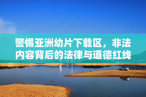 警惕亚洲幼片下载区,非法内容背后的法律与道德红线,警惕亚洲幼片下载区,非法内容的法律与道德红线 警惕亚洲幼片下载区,非法内容背后的法律与道德红线,警惕亚洲幼片下载区,非法内容的法律与道德红线