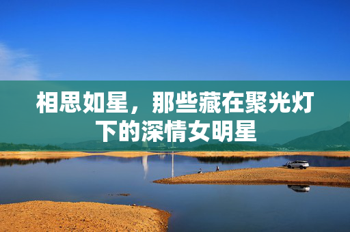 相思如星,那些藏在聚光灯下的深情女明星 相思如星,那些藏在聚光灯下的深情女明星