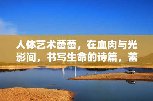 人体艺术蕾蕾,在血肉与光影间,书写生命的诗篇,蕾蕾,血肉光影的生命诗篇 人体艺术蕾蕾,在血肉与光影间,书写生命的诗篇,蕾蕾,血肉光影的生命诗篇