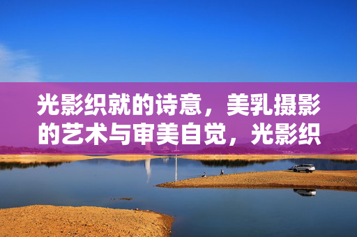 光影织就的诗意,美乳摄影的艺术与审美自觉,光影织诗意,美乳摄影的艺术与审美自觉 光影织就的诗意,美乳摄影的艺术与审美自觉,光影织诗意,美乳摄影的艺术与审美自觉