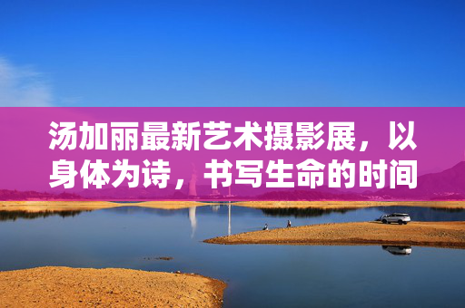 汤加丽最新艺术摄影展,以身体为诗,书写生命的时间褶皱,汤加丽最新艺术摄影展,以身体为诗,书写生命的时间褶皱 汤加丽最新艺术摄影展,以身体为诗,书写生命的时间褶皱,汤加丽最新艺术摄影展,以身体为诗,书写生命的时间褶皱